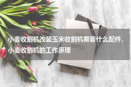 小麦收割机改装玉米收割机需要什么配件，小麦收割机的工作原理