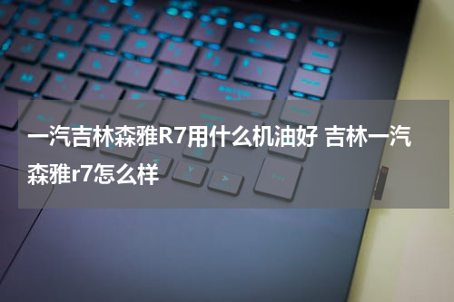 一汽吉林森雅R7用什么机油好 吉林一汽森雅r7怎么样