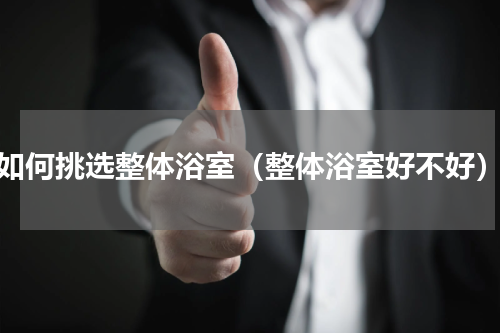 如何挑选整体浴室（整体浴室好不好）