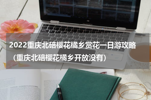 2022重庆北碚樱花橘乡赏花一日游攻略（重庆北碚樱花橘乡开放没有）