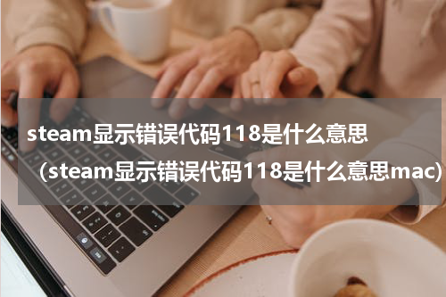 steam显示错误代码118是什么意思（steam显示错误代码118是什么意思mac）