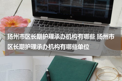 扬州市区长期护理承办机构有哪些 扬州市区长期护理承办机构有哪些单位