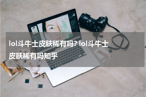 lol斗牛士皮肤稀有吗? lol斗牛士皮肤稀有吗知乎