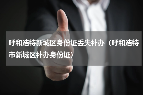 呼和浩特新城区身份证丢失补办（呼和浩特市新城区补办身份证）