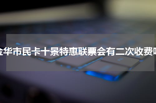 金华市民卡十景特惠联票会有二次收费吗