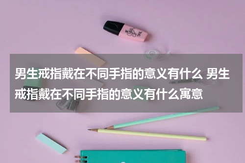 男生戒指戴在不同手指的意义有什么 男生戒指戴在不同手指的意义有什么寓意