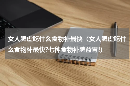 女人脾虚吃什么食物补最快（女人脾虚吃什么食物补最快?七种食物补脾益胃!）