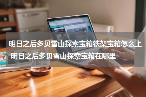 明日之后多贝雪山探索宝箱铁架宝箱怎么上 明日之后多贝雪山探索宝箱在哪里