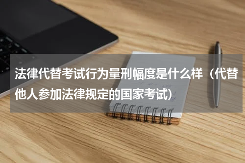 法律代替考试行为量刑幅度是什么样（代替他人参加法律规定的国家考试）