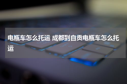 电瓶车怎么托运 成都到自贡电瓶车怎么托运