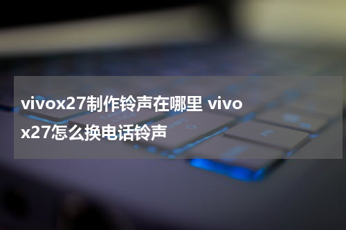 vivox27制作铃声在哪里 vivox27怎么换电话铃声