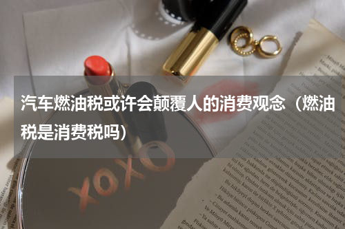 汽车燃油税或许会颠覆人的消费观念（燃油税是消费税吗）