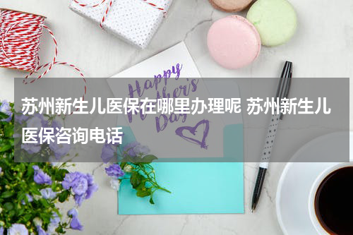 苏州新生儿医保在哪里办理呢 苏州新生儿医保咨询电话