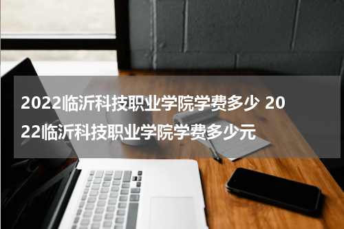 2022临沂科技职业学院学费多少 2022临沂科技职业学院学费多少元