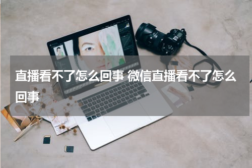 直播看不了怎么回事 微信直播看不了怎么回事