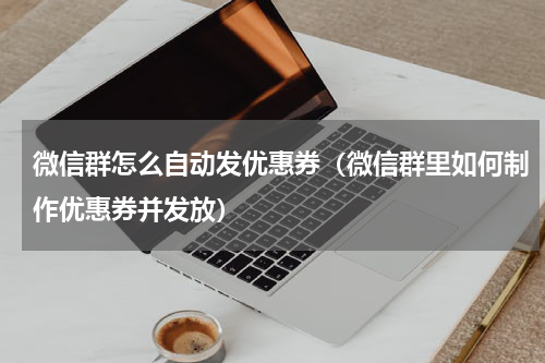 微信群怎么自动发优惠券（微信群里如何制作优惠券并发放）
