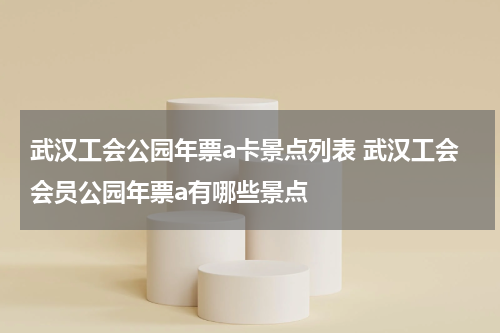 武汉工会公园年票a卡景点列表 武汉工会会员公园年票a有哪些景点