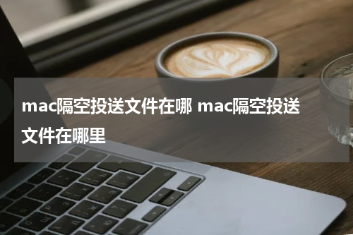 mac隔空投送文件在哪 mac隔空投送文件在哪里