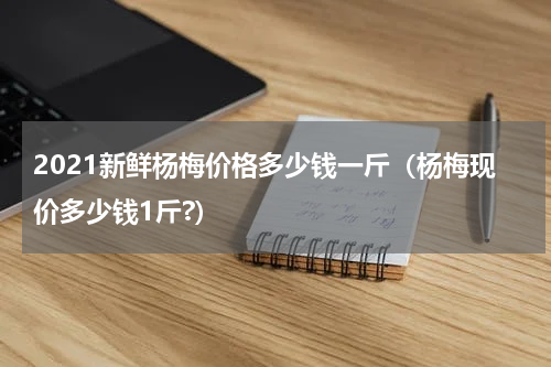 2021新鲜杨梅价格多少钱一斤（杨梅现价多少钱1斤?）