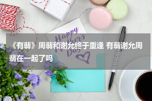 《有翡》周翡和谢允终于重逢 有翡谢允周翡在一起了吗