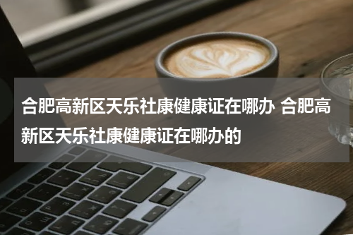 合肥高新区天乐社康健康证在哪办 合肥高新区天乐社康健康证在哪办的