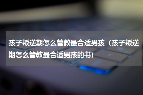 孩子叛逆期怎么管教最合适男孩（孩子叛逆期怎么管教最合适男孩的书）