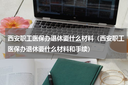 西安职工医保办退休要什么材料（西安职工医保办退休要什么材料和手续）