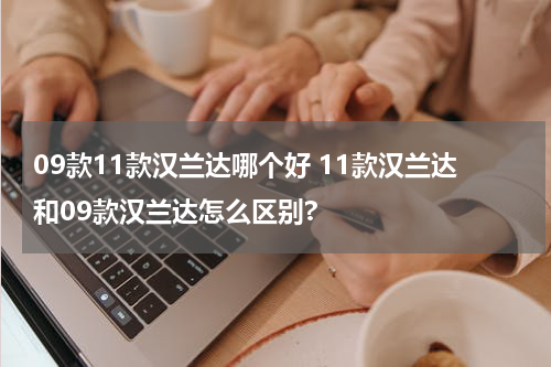 09款11款汉兰达哪个好 11款汉兰达和09款汉兰达怎么区别?