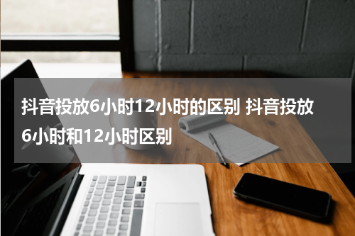抖音投放6小时12小时的区别 抖音投放6小时和12小时区别