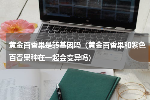 黄金百香果是转基因吗（黄金百香果和紫色百香果种在一起会变异吗）