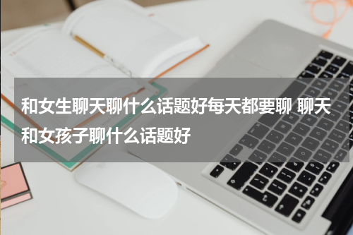 和女生聊天聊什么话题好每天都要聊 聊天和女孩子聊什么话题好