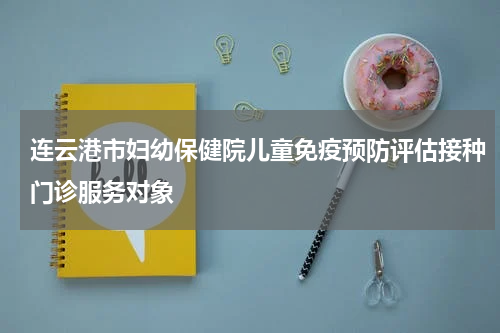 连云港市妇幼保健院儿童免疫预防评估接种门诊服务对象
