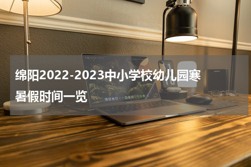 绵阳2022-2023中小学校幼儿园寒暑假时间一览