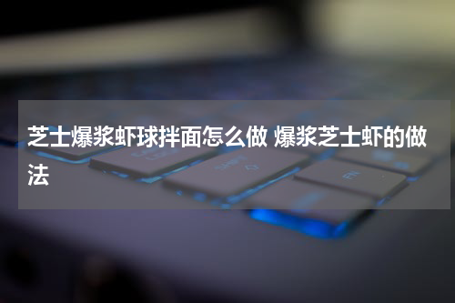 芝士爆浆虾球拌面怎么做 爆浆芝士虾的做法