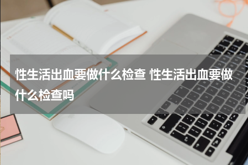 性生活出血要做什么检查 性生活出血要做什么检查吗