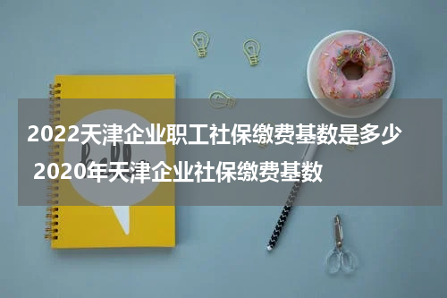 2022天津企业职工社保缴费基数是多少 2020年天津企业社保缴费基数