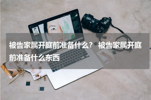 被告家属开庭前准备什么？ 被告家属开庭前准备什么东西