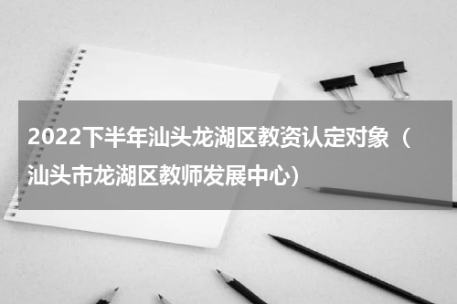 2022下半年汕头龙湖区教资认定对象（汕头市龙湖区教师发展中心）
