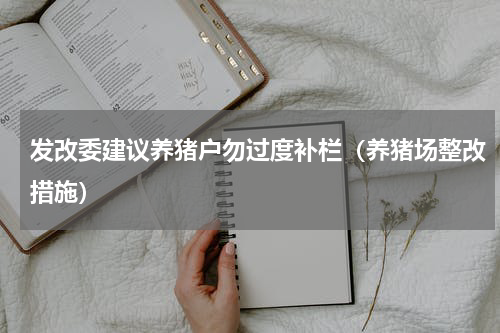 发改委建议养猪户勿过度补栏（养猪场整改措施）