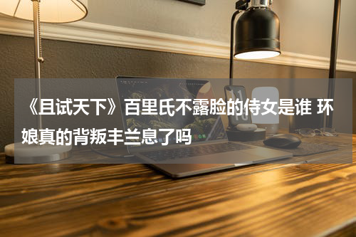 《且试天下》百里氏不露脸的侍女是谁 环娘真的背叛丰兰息了吗