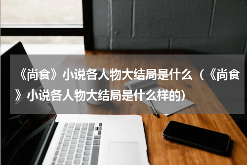 《尚食》小说各人物大结局是什么（《尚食》小说各人物大结局是什么样的）