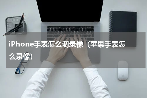 iPhone手表怎么调录像（苹果手表怎么录像）
