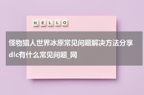 怪物猎人世界冰原常见问题解决方法分享 dlc有什么常见问题_网