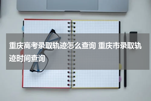 重庆高考录取轨迹怎么查询 重庆市录取轨迹时间查询