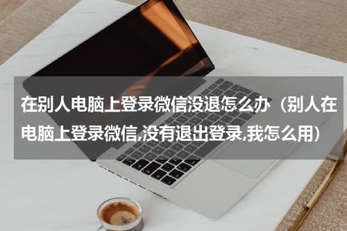 在别人电脑上登录微信没退怎么办（别人在电脑上登录微信,没有退出登录,我怎么用）