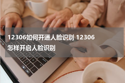 12306如何开通人脸识别 12306怎样开启人脸识别