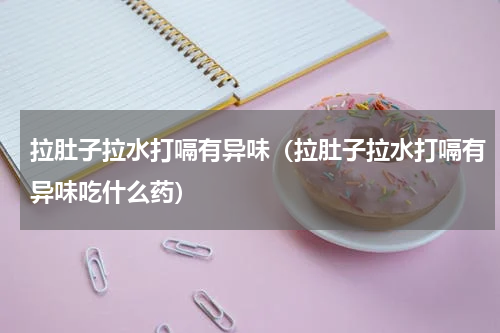 拉肚子拉水打嗝有异味（拉肚子拉水打嗝有异味吃什么药）