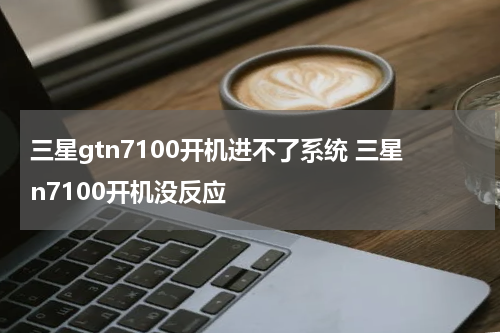 三星gtn7100开机进不了系统 三星n7100开机没反应