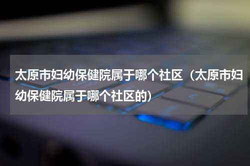 太原市妇幼保健院属于哪个社区（太原市妇幼保健院属于哪个社区的）