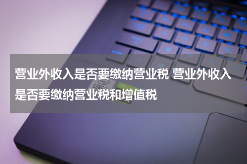 营业外收入是否要缴纳营业税 营业外收入是否要缴纳营业税和增值税